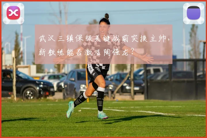 武汉三镇保级关键战前突换主帅,新教练能否激活陶强龙?