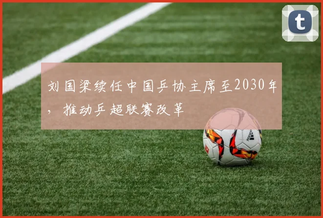 刘国梁续任中国乒协主席至2030年,推动乒超联赛改革
