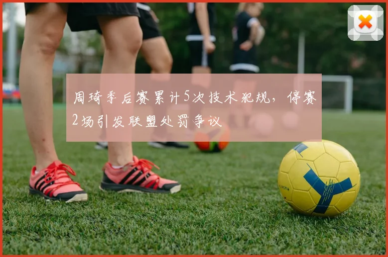 周琦季后赛累计5次技术犯规,停赛2场引发联盟处罚争议