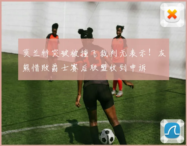 莫兰特突破被撞飞裁判无表示！灰熊惜败爵士赛后联盟收到申诉