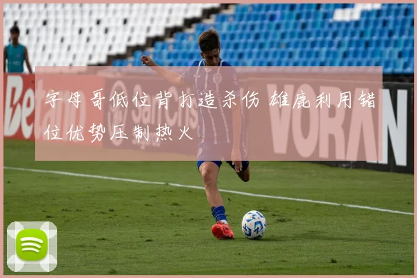 字母哥低位背打造杀伤 雄鹿利用错位优势压制热火