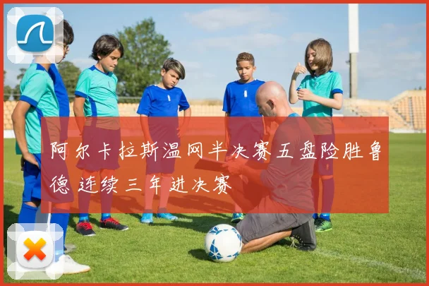 阿尔卡拉斯温网半决赛五盘险胜鲁德 连续三年进决赛